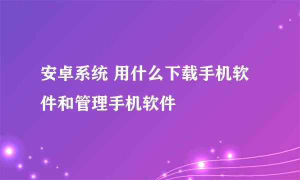 安卓系统 用什么下载手机软件和管理手机软件